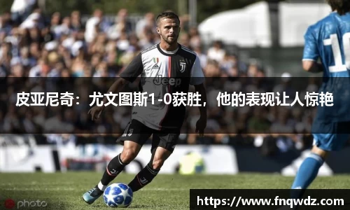 皮亚尼奇：尤文图斯1-0获胜，他的表现让人惊艳