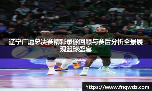 辽宁广厦总决赛精彩录像回顾与赛后分析全景展现篮球盛宴